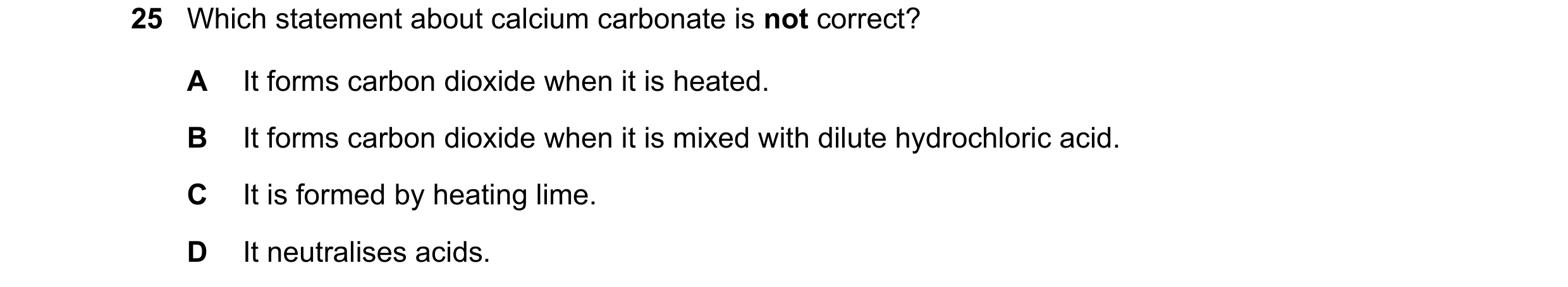 Question 31: Which statement about calcium carbonate is not correct? A It forms carbon dioxide when it is heated. B It forms carbon dioxide when it is m…