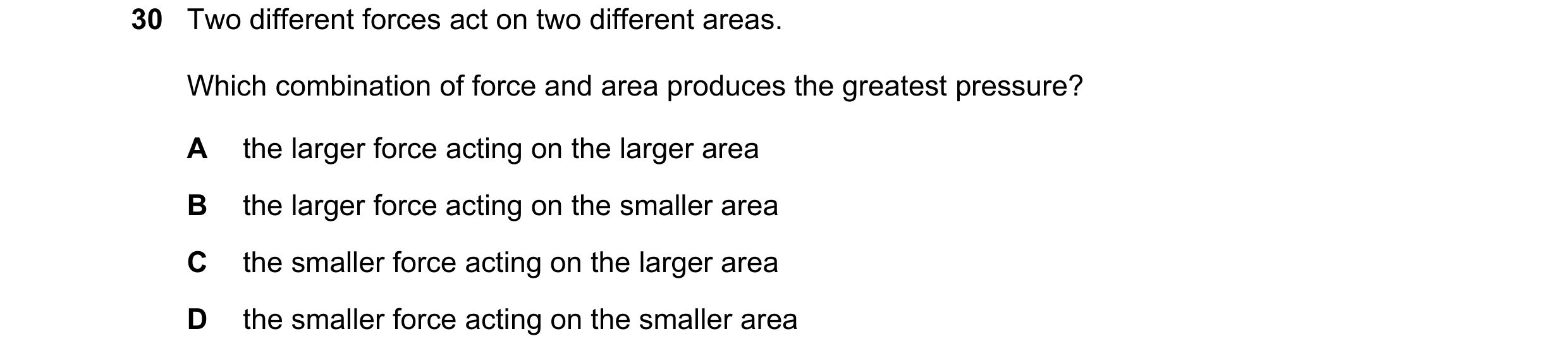 Question 18: Two different forces act on two different areas. Which combination of force and area produces the greatest pressure? A the larger force act…
