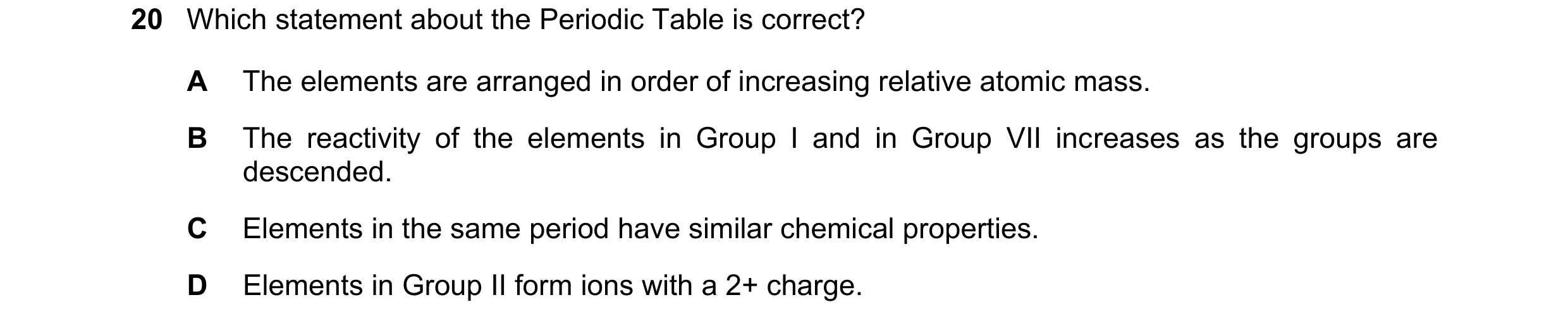 Question 21: Which statement about the Periodic Table is correct? A The elements are arranged in order of increasing relative atomic mass. B The reactiv…