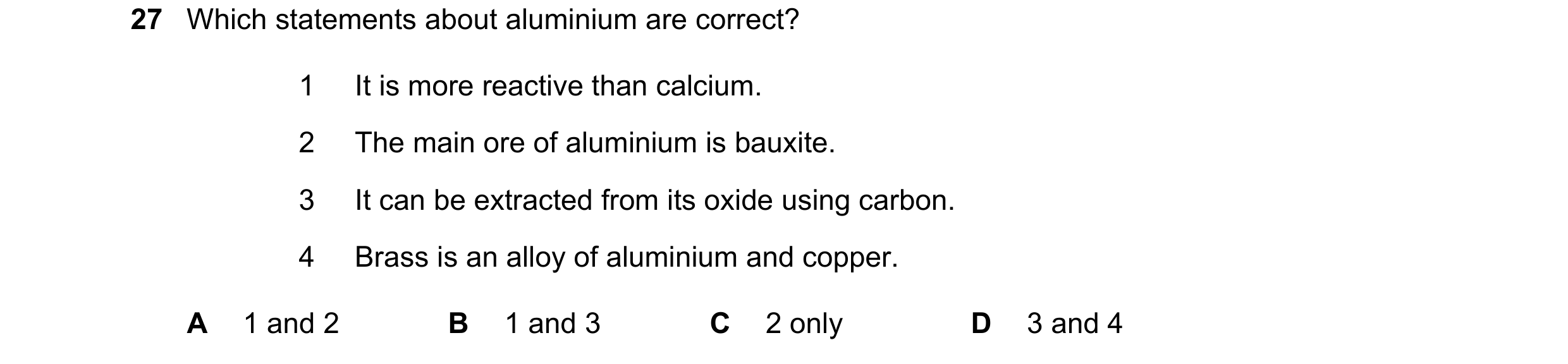 Question 24: Which statements about aluminium are correct? 1 It is more reactive than calcium. 2 The main ore of aluminium is bauxite. 3 It can be extra…