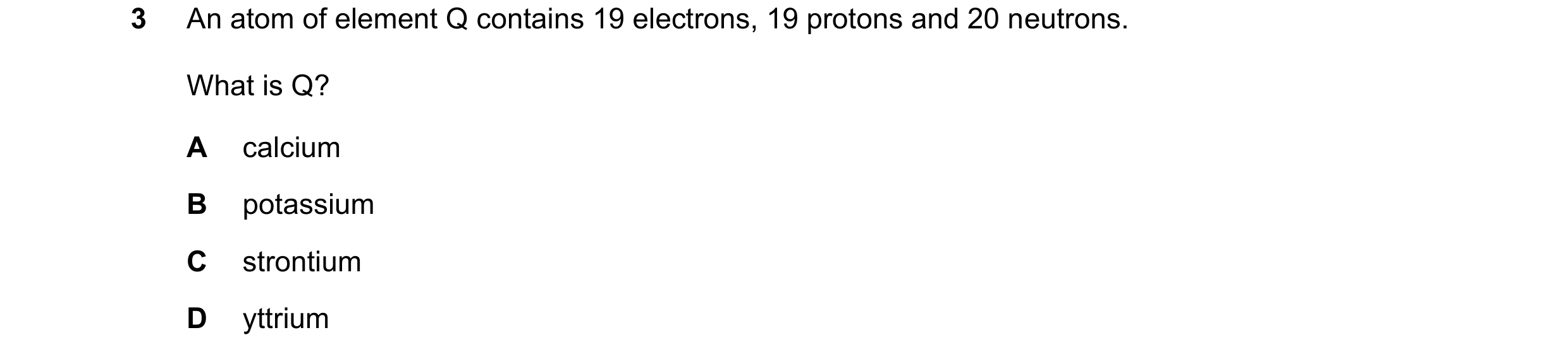Question 16: An atom of element Q contains 19 electrons, 19 protons and 20 neutrons. What is Q? A calcium B potassium C strontium D yttrium