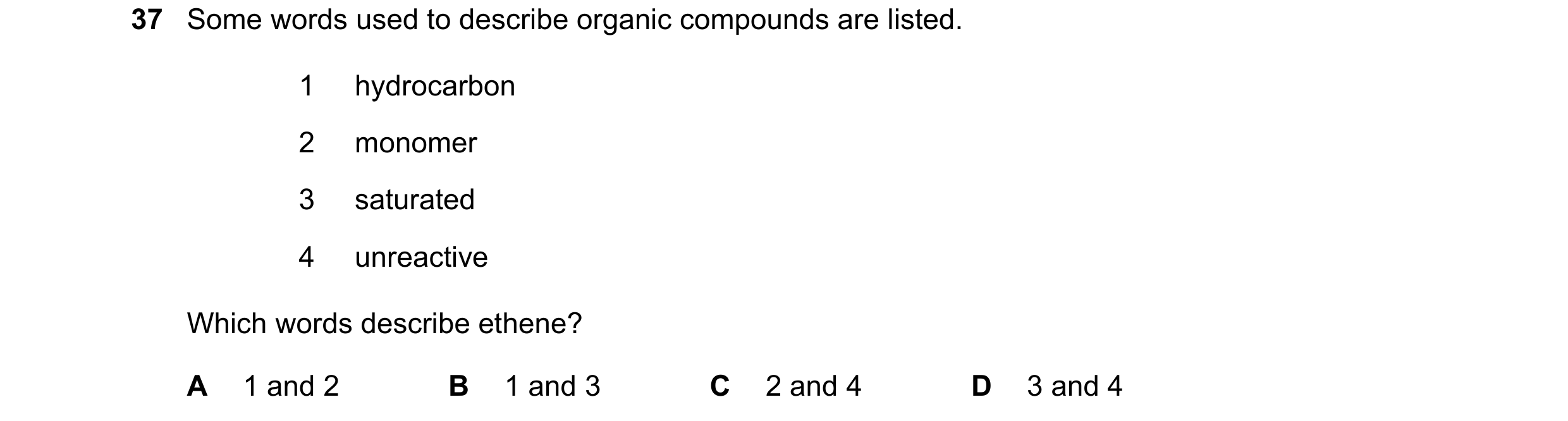 Question 20: Some words used to describe organic compounds are listed. 1 hydrocarbon 2 monomer 3 saturated 4 unreactive Which words describe ethene? A 1…