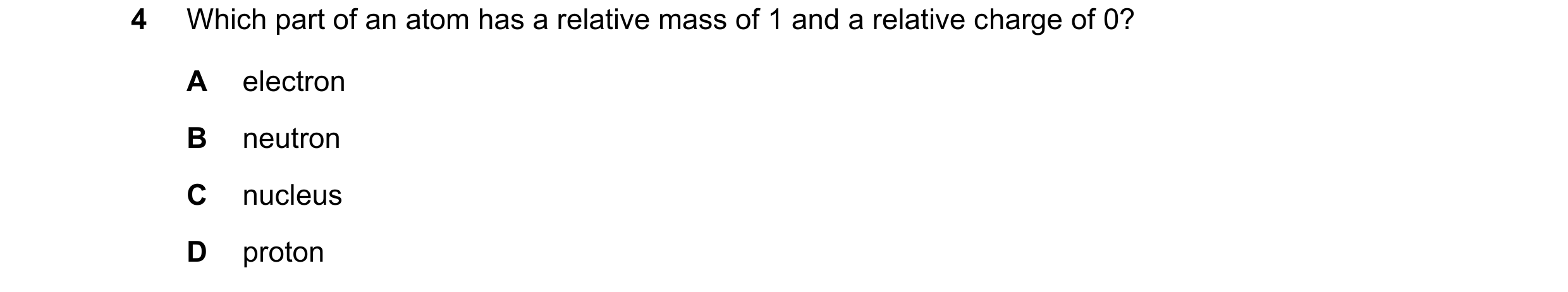 Question 17: Which part of an atom has a relative mass of 1 and a relative charge of 0? A electron B neutron C nucleus D proton