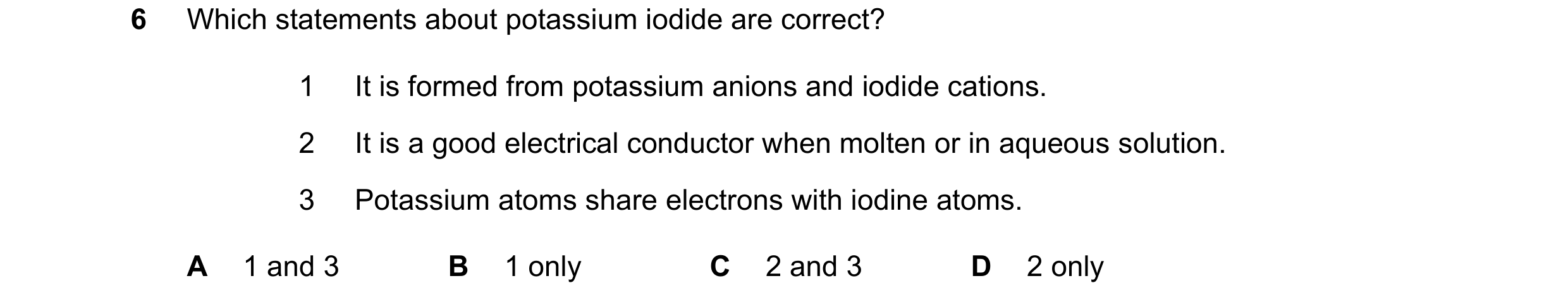 Question 21: Which statements about potassium iodide are correct? 1 It is formed from potassium anions and iodide cations. 2 It is a good electrical con…