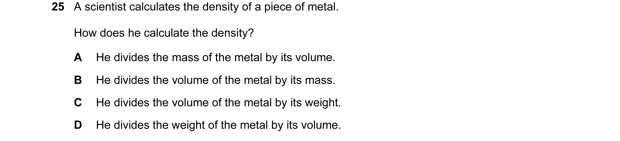 Question 10: A scientist calculates the density of a piece of metal. How does he calculate the density? A He divides the mass of the metal by its volume…