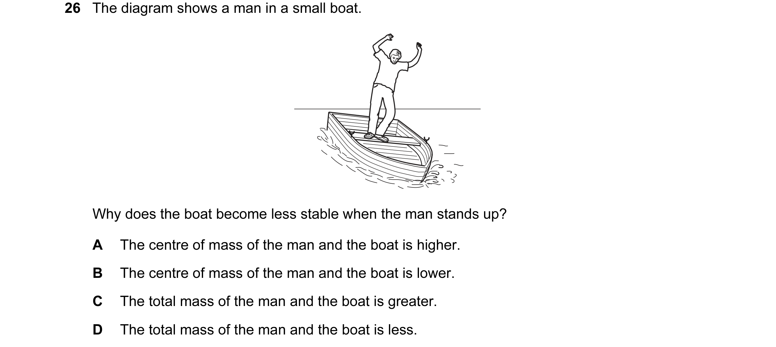 Question 14: The diagram shows a man in a small boat. Why does the boat become less stable when the man stands up? A The centre of mass of the man and t…