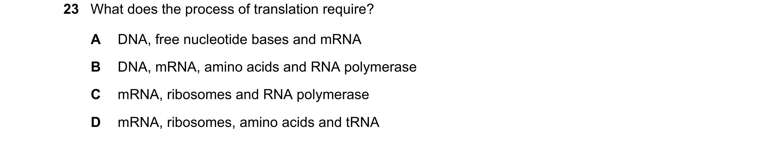 Question 177: What does the process of translation require? A DNA, free nucleotide bases and mRNA B DNA, mRNA, amino acids and RNA polymerase C mRNA, rib…