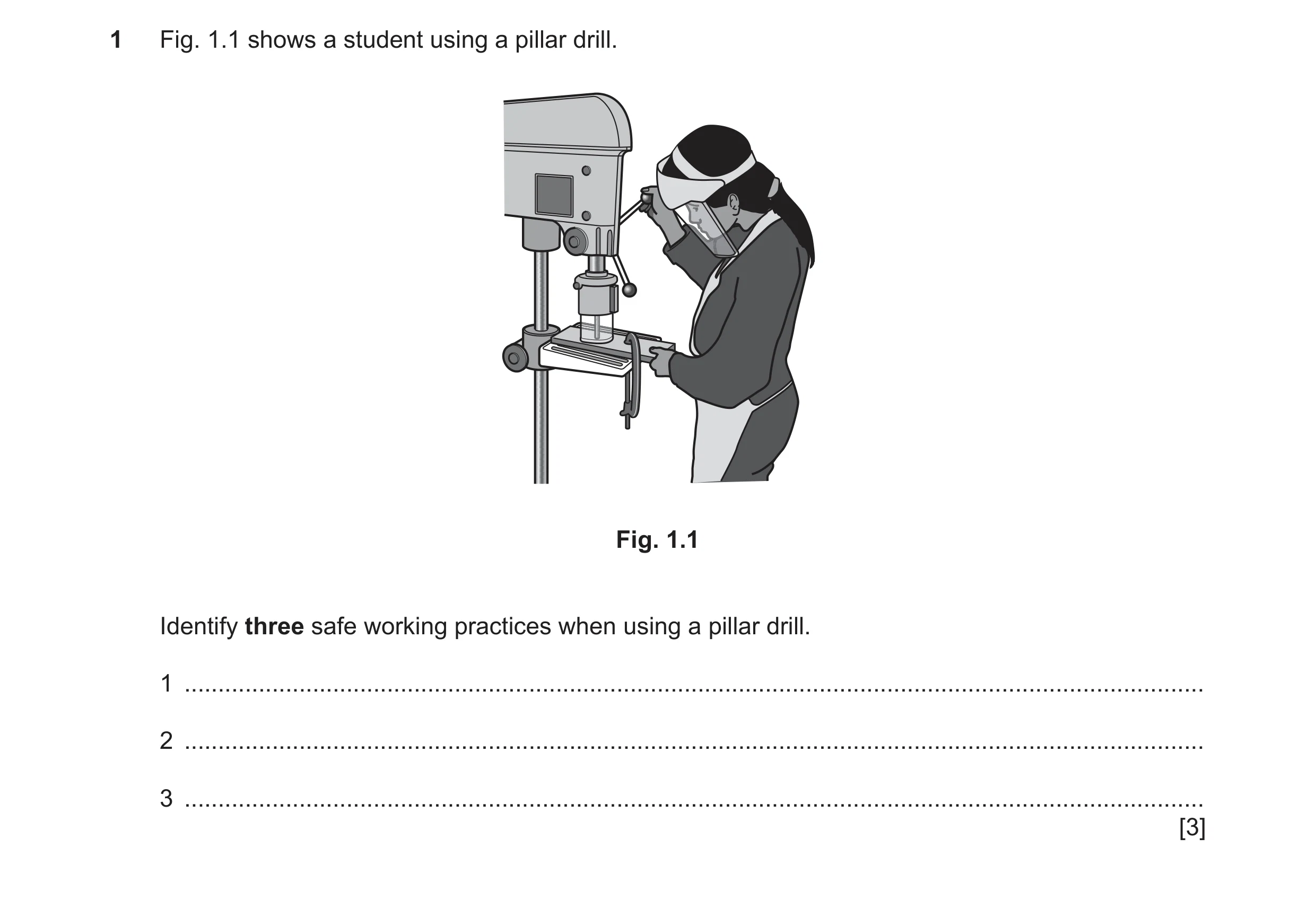 Question 100: Fig. 1.1 shows a student using a pillar drill. Fig. 1.1 Identify three safe working practices when using a pillar drill. 1 ................…
