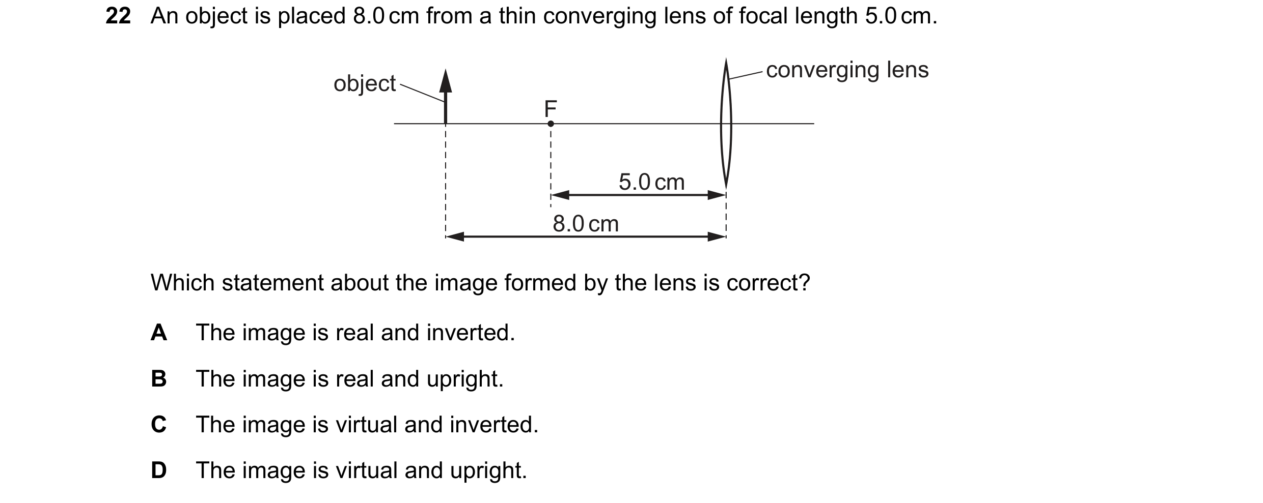 Question 49: An object is placed 8.0 cm from a thin converging lens of focal length 5.0 cm. converging lens object F 5.0 cm 8.0 cm Which statement about…