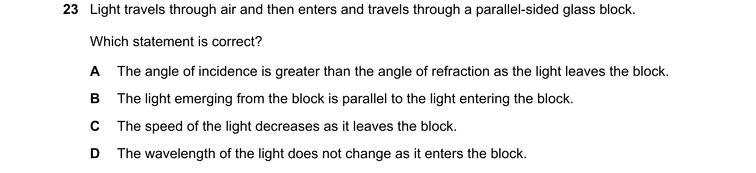 Question 50: Light travels through air and then enters and travels through a parallel-sided glass block. Which statement is correct? A The angle of inci…