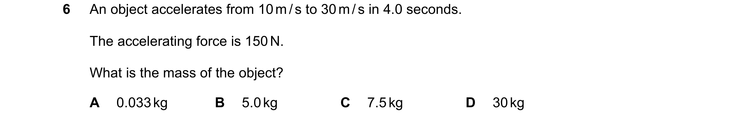 Question 57: An object accelerates from 10 m / s to 30 m / s in 4.0 seconds. The accelerating force is 150 N. What is the mass of the object? A 0.033 kg…