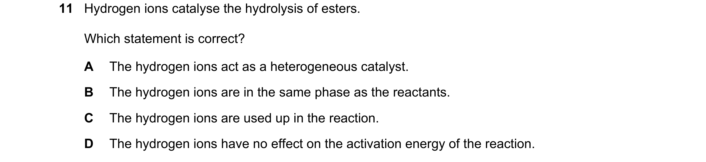 Question 90: Hydrogen ions catalyse the hydrolysis of esters. Which statement is correct? A The hydrogen ions act as a heterogeneous catalyst. B The hyd…