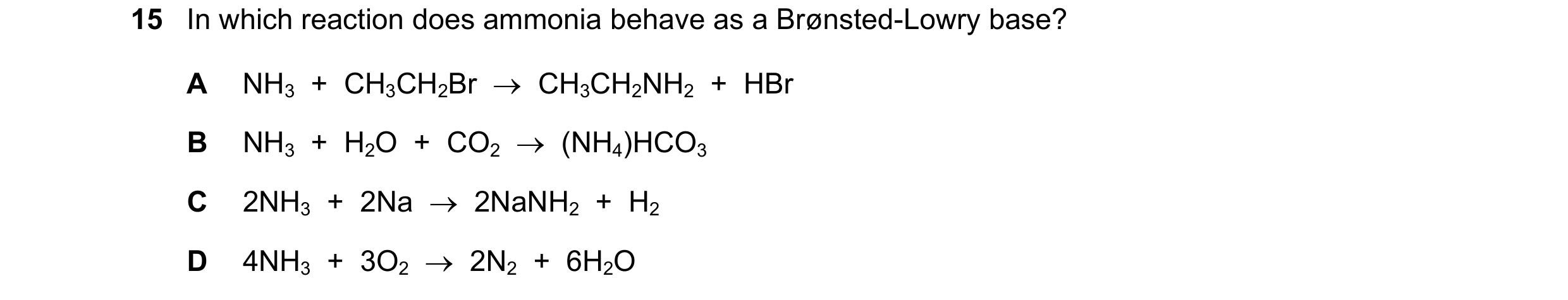 Question 25: In which reaction does ammonia behave as a Brønsted-Lowry base? A NH3 + CH3CH2Br → CH3CH2NH2 + HBr B NH3 + H2O + CO2 → (NH4)HCO…