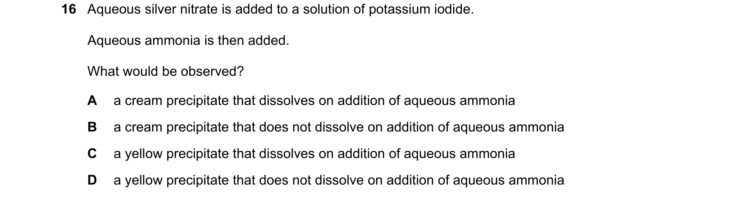 Question 42: Aqueous silver nitrate is added to a solution of potassium iodide. Aqueous ammonia is then added. What would be observed? A a cream precipi…