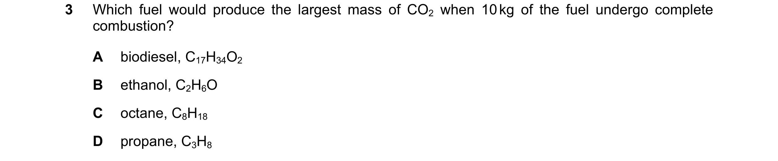 Question 143: Which fuel would produce the largest mass of CO2 when 10 kg of the fuel undergo complete combustion? A biodiesel, C17H34O2 B ethanol, C2H6O…