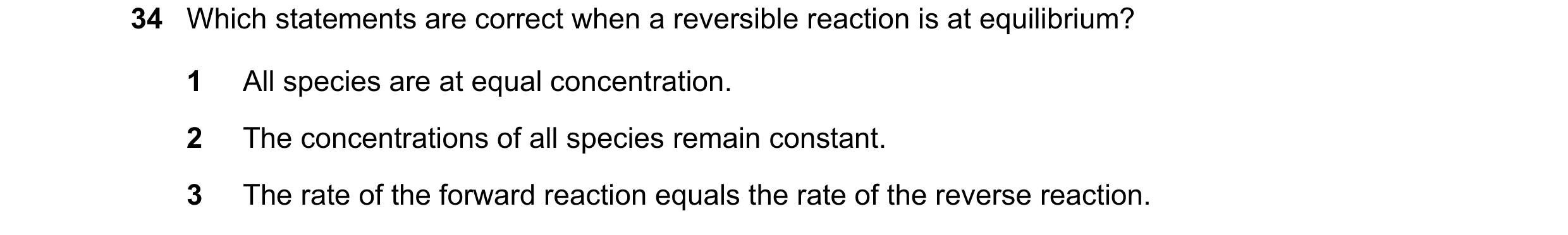 Question 97: Which statements are correct when a reversible reaction is at equilibrium? 1 All species are at equal concentration. 2 The concentrations o…