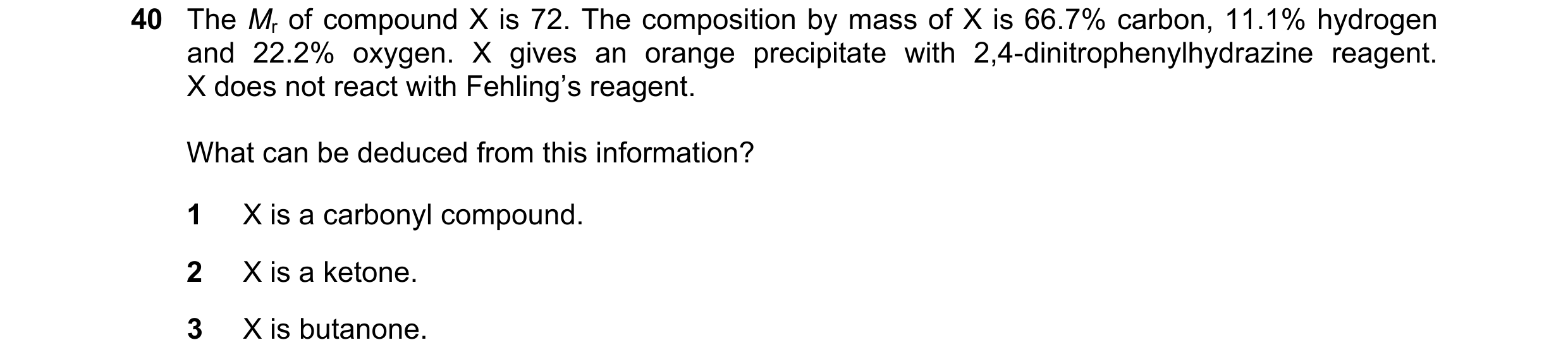 Question 40: The Mr of compound X is 72. The composition by mass of X is 66.7% carbon, 11.1% hydrogen and 22.2% oxygen. X gives an orange precipitate wi…