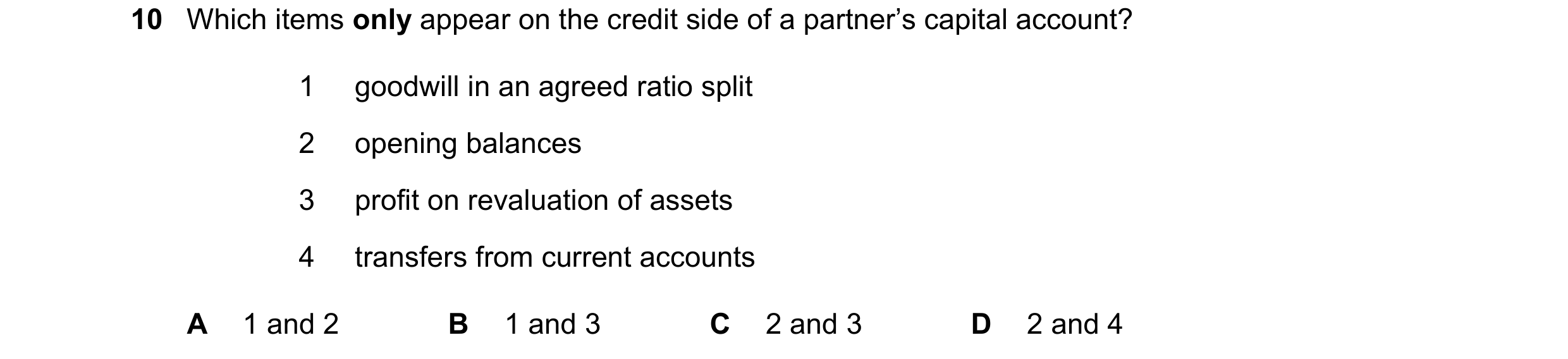 Question 679: Which items only appear on the credit side of a partner’s capital account? 1 goodwill in an agreed ratio split 2 opening balances 3 profit …