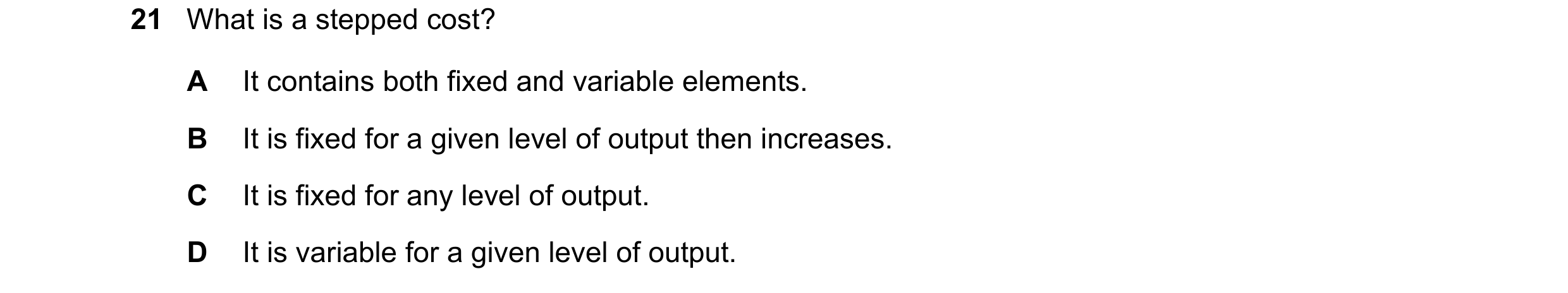 Question 322: What is a stepped cost? A It contains both fixed and variable elements. B It is fixed for a given level of output then increases. C It is f…