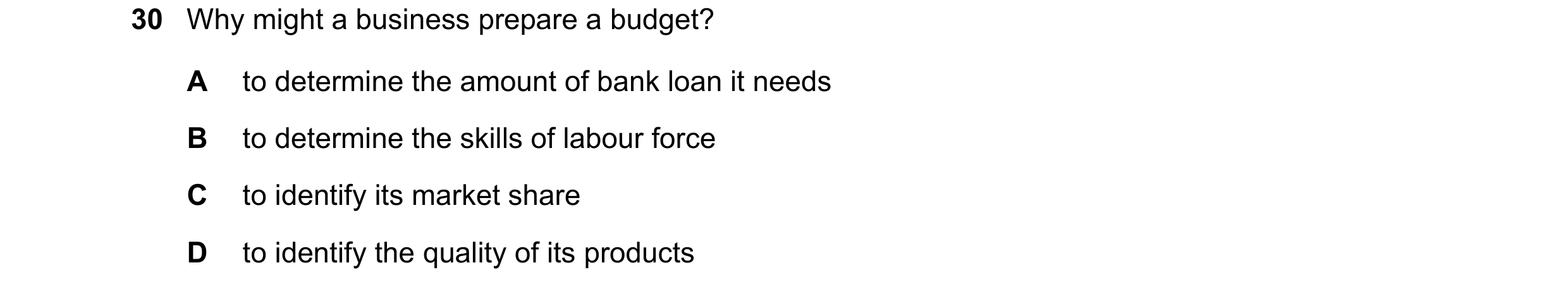 Question 52: Why might a business prepare a budget? A to determine the amount of bank loan it needs B to determine the skills of labour force C to ident…
