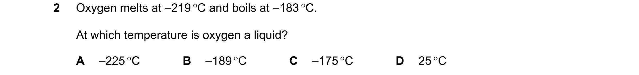 Question 7: Oxygen melts at –219 C and boils at –183 C. At which temperature is oxygen a liquid? A –225 C B –189 C C –175 C D 25 C