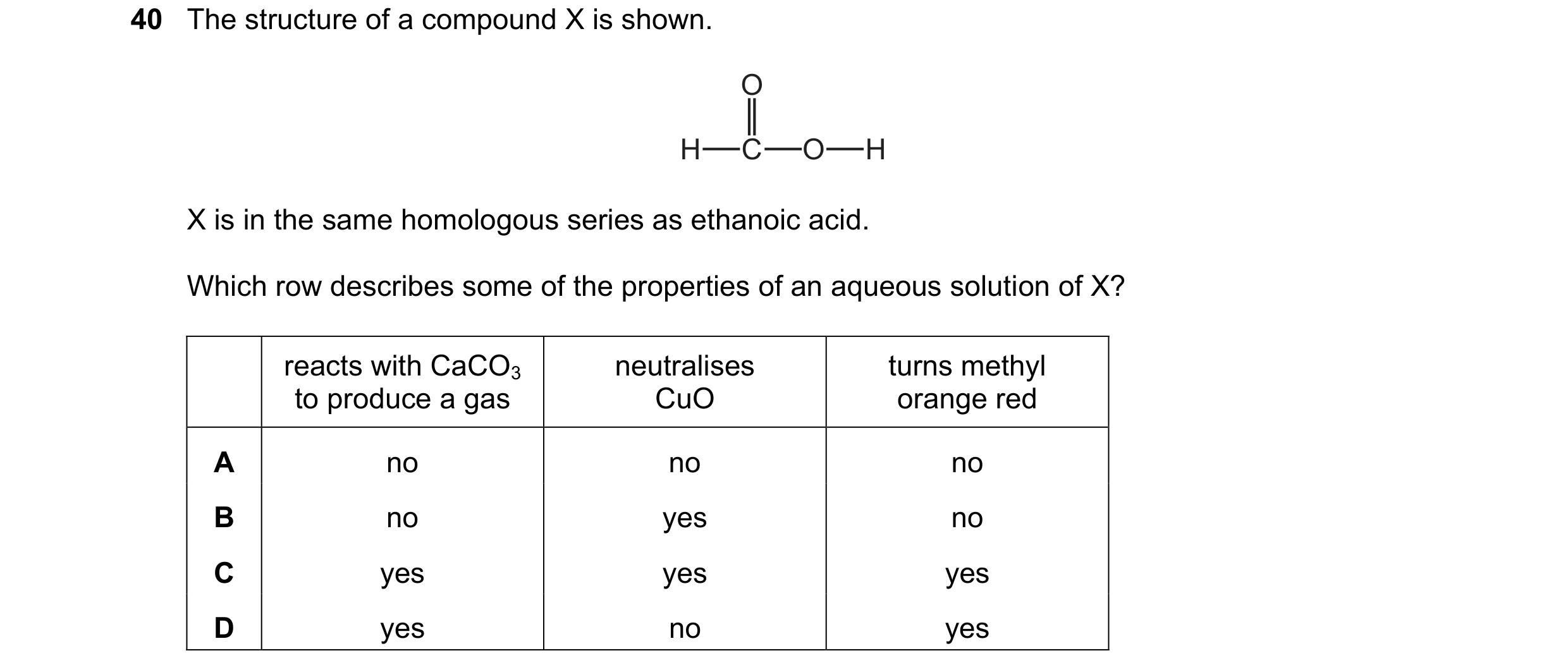 Question 11: The structure of a compound X is shown. O H C O H X is in the same homologous series as ethanoic acid. Which row describes some of the prop…