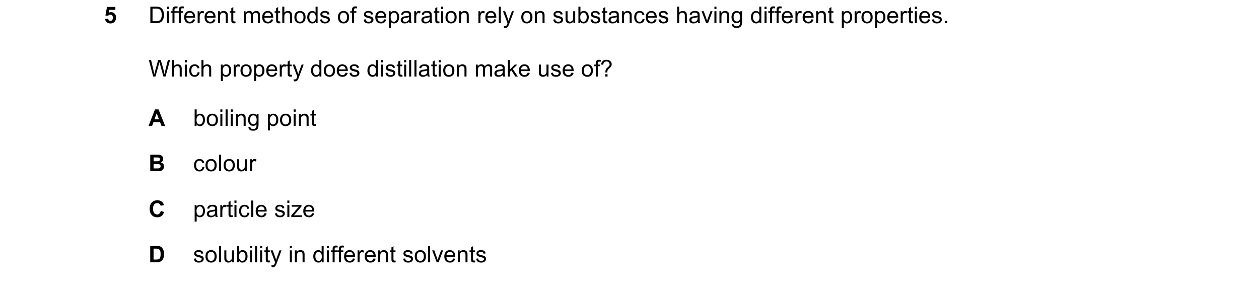 Question 8: Different methods of separation rely on substances having different properties. Which property does distillation make use of? A boiling poi…