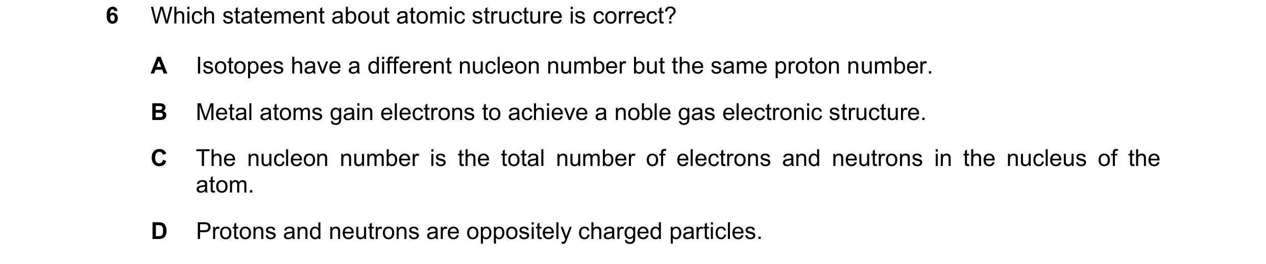 Question 6: Which statement about atomic structure is correct? A Isotopes have a different nucleon number but the same proton number. B Metal atoms gai…