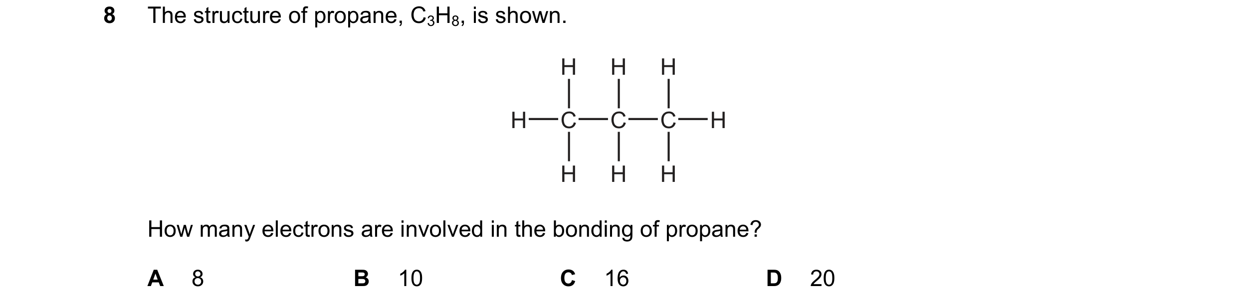 Question 6: The structure of propane, C3H8, is shown. H H H H C C C H H H H How many electrons are involved in the bonding of propane? A 8 B 10 C 16 D …