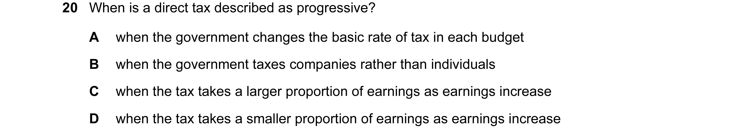 Question 37: When is a direct tax described as progressive? A when the government changes the basic rate of tax in each budget B when the government tax…