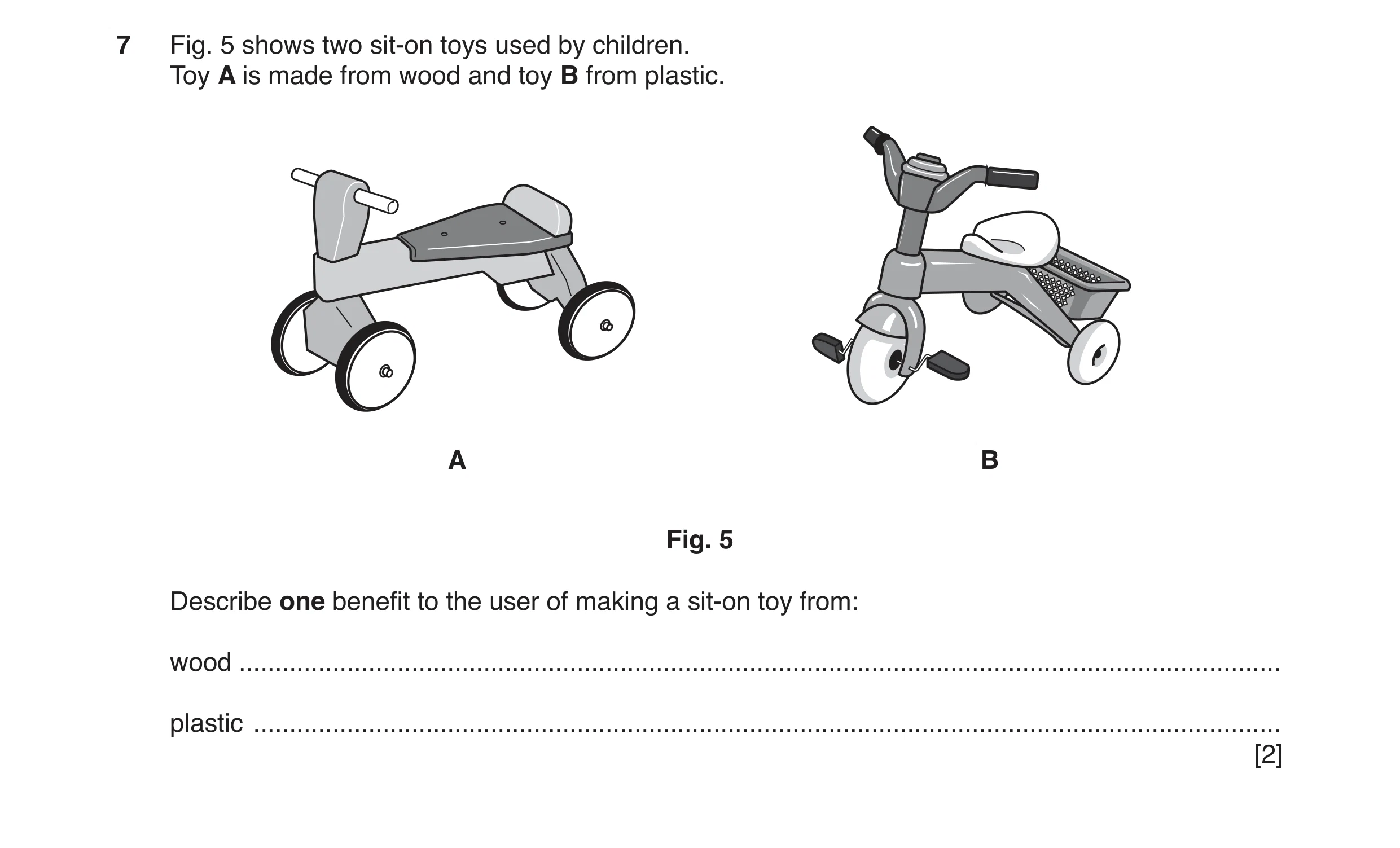 Question 94: Fig. 5 shows two sit-on toys used by children. Toy A is made from wood and toy B from plastic. A B Fig. 5 Describe one benefit to the user …