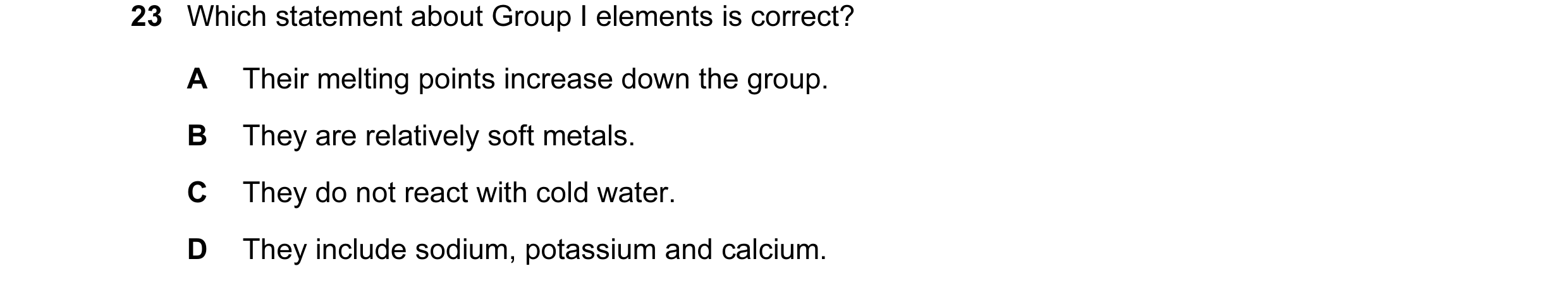 Question 22: Which statement about Group I elements is correct? A Their melting points increase down the group. B They are relatively soft metals. C The…