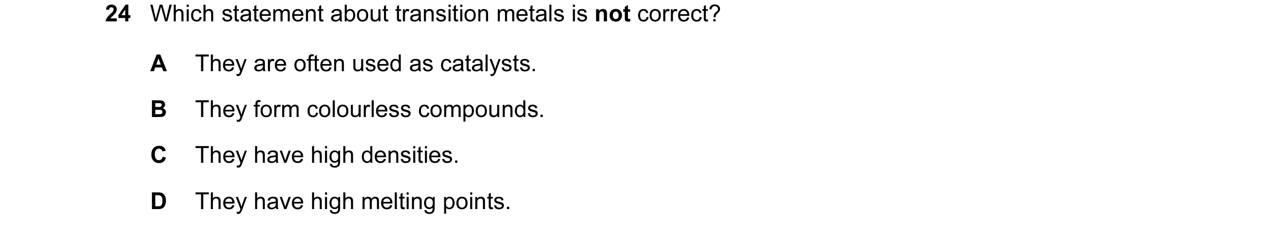 Question 14: Which statement about transition metals is not correct? A They are often used as catalysts. B They form colourless compounds. C They have h…