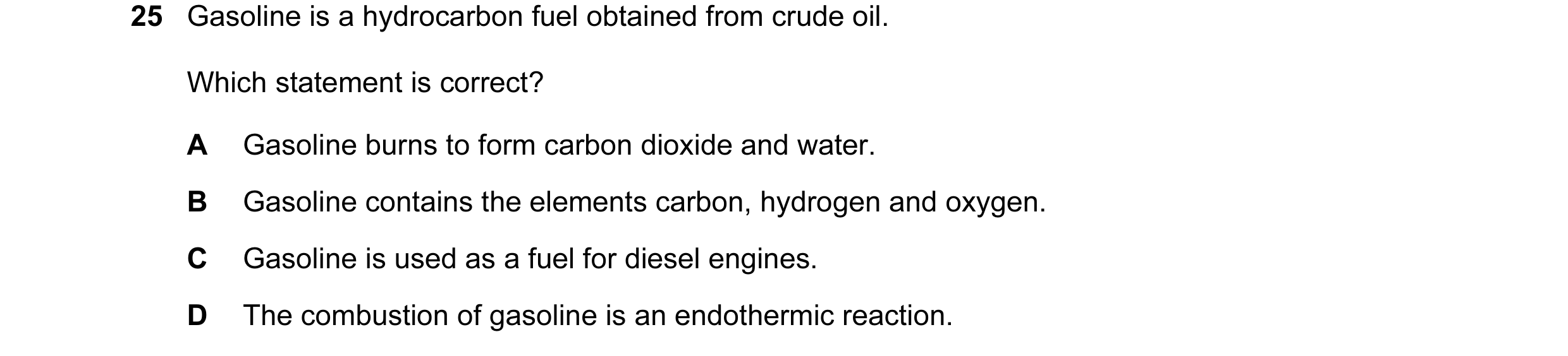 Question 16: Gasoline is a hydrocarbon fuel obtained from crude oil. Which statement is correct? A Gasoline burns to form carbon dioxide and water. B Ga…