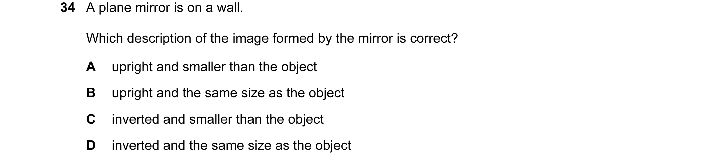 Question 37: A plane mirror is on a wall. Which description of the image formed by the mirror is correct? A upright and smaller than the object B uprigh…