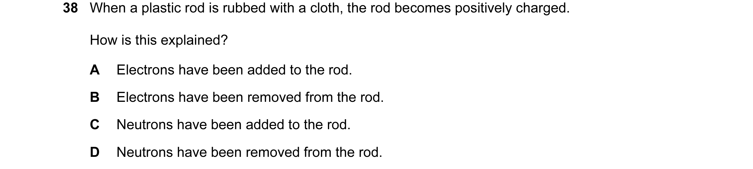 Question 44: When a plastic rod is rubbed with a cloth, the rod becomes positively charged. How is this explained? A Electrons have been added to the ro…