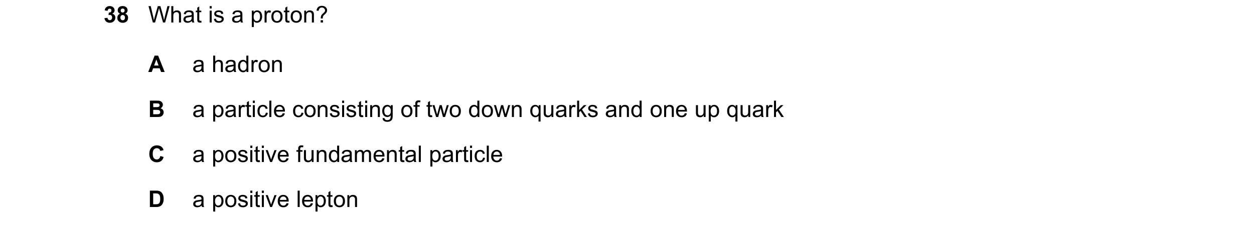 Question 5: What is a proton? A a hadron B a particle consisting of two down quarks and one up quark C a positive fundamental particle D a positive lep…