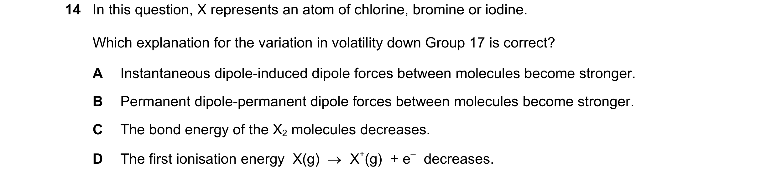 Question 71: In this question, X represents an atom of chlorine, bromine or iodine. Which explanation for the variation in volatility down Group 17 is c…