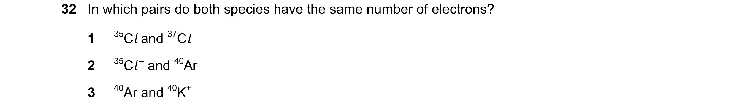 Question 73: In which pairs do both species have the same number of electrons? 1 35Cl and 37Cl 2 35Cl – and 40Ar 3 40Ar and 40K+