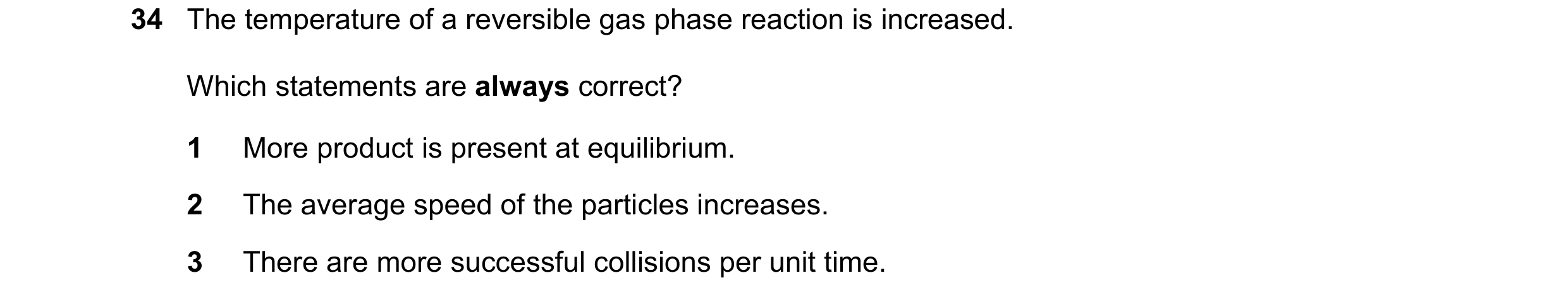 Question 88: The temperature of a reversible gas phase reaction is increased. Which statements are always correct? 1 More product is present at equilibr…