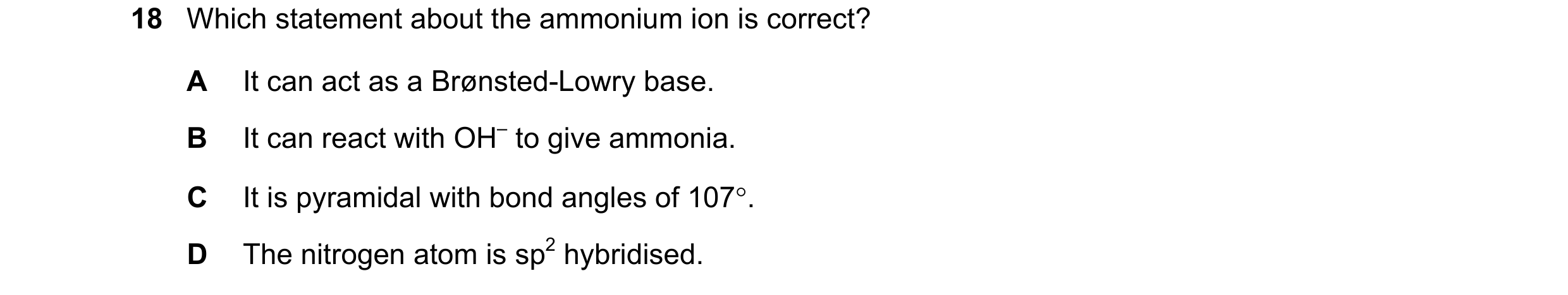 Question 58: Which statement about the ammonium ion is correct? A It can act as a Brønsted-Lowry base. B It can react with OH– to give ammonia. C It is …
