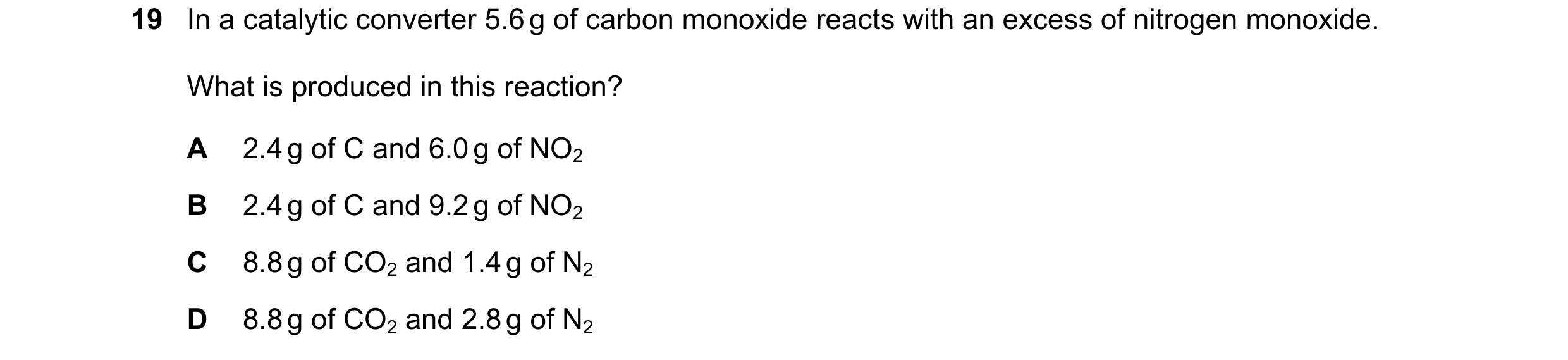 Question 89: In a catalytic converter 5.6 g of carbon monoxide reacts with an excess of nitrogen monoxide. What is produced in this reaction? A 2.4 g of…