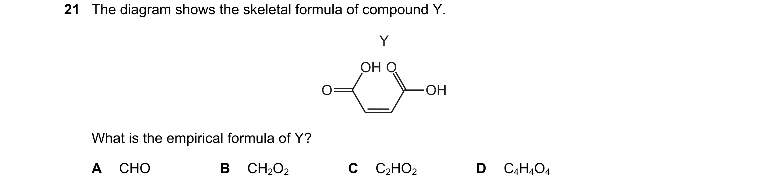 Question 46: The diagram shows the skeletal formula of compound Y. Y OH O O OH What is the empirical formula of Y? A CHO B CH2O2 C C2HO2 D C4H4O4