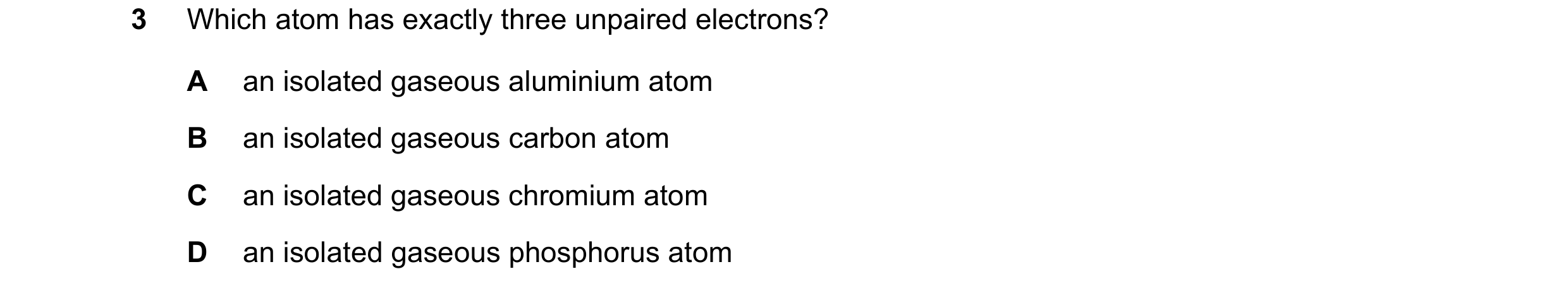 Question 46: Which atom has exactly three unpaired electrons? A an isolated gaseous aluminium atom B an isolated gaseous carbon atom C an isolated gaseo…