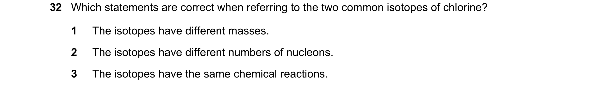 Question 38: Which statements are correct when referring to the two common isotopes of chlorine? 1 The isotopes have different masses. 2 The isotopes ha…