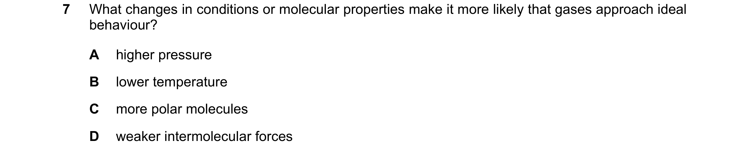 Question 78: What changes in conditions or molecular properties make it more likely that gases approach ideal behaviour? A higher pressure B lower tempe…