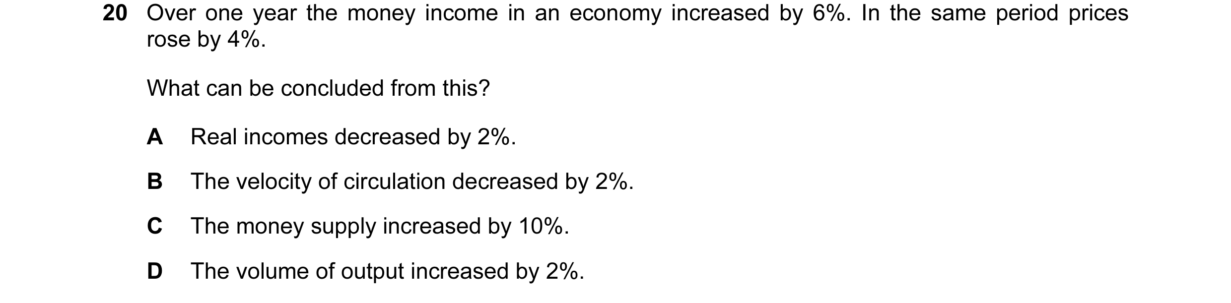 Question 110: Over one year the money income in an economy increased by 6%. In the same period prices rose by 4%. What can be concluded from this? A Real…