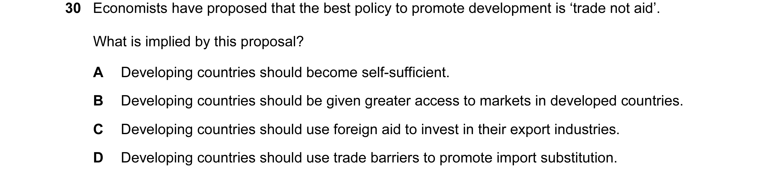 Question 10: Economists have proposed that the best policy to promote development is ‘trade not aid’. What is implied by this proposal? A Developing cou…