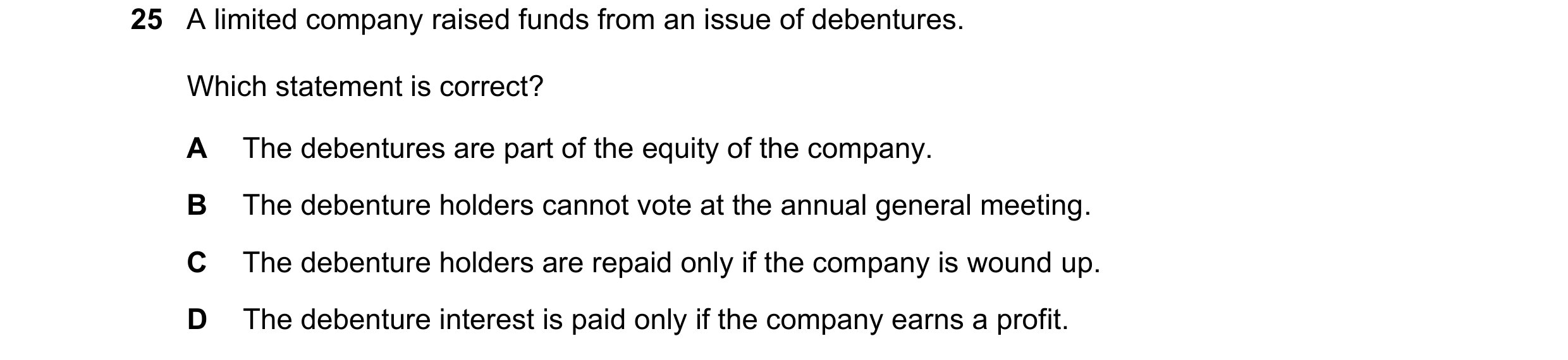 Question 10: A limited company raised funds from an issue of debentures. Which statement is correct? A The debentures are part of the equity of the comp…