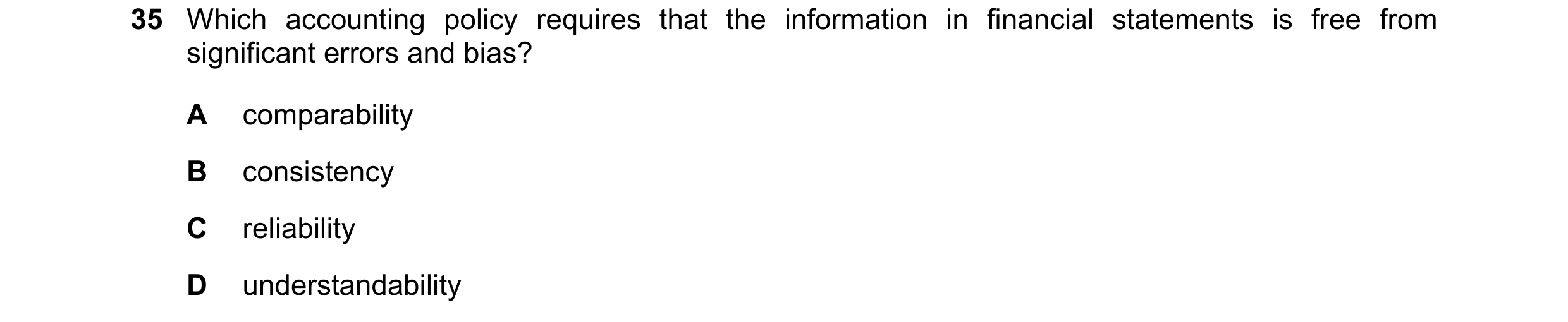 Question 21: Which accounting policy requires that the information in financial statements is free from significant errors and bias? A comparability B c…